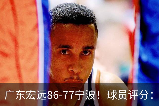 广东宏远86-77宁波！球员评分：3人满分，4人良好，2人不合格